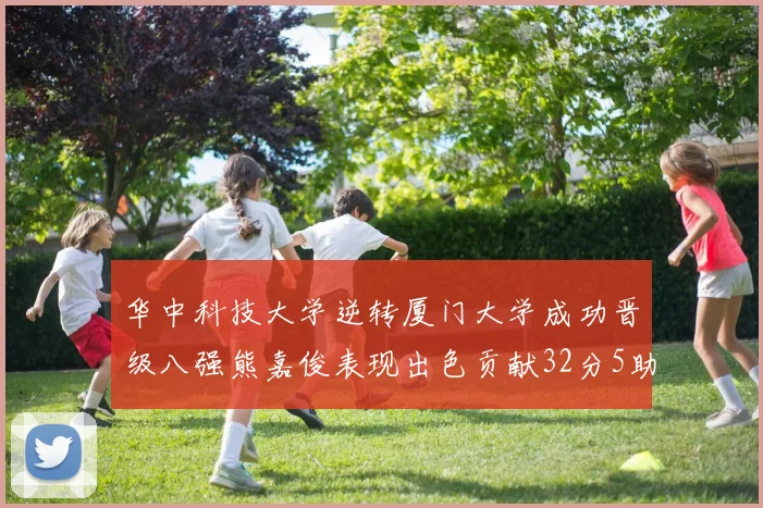 华中科技大学逆转厦门大学成功晋级八强熊嘉俊表现出色贡献32分5助攻5抢断