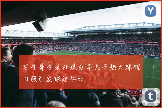 字母哥母亲社媒分享儿子热火球馆旧照引发球迷热议
