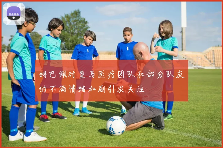 姆巴佩对皇马医疗团队和部分队友的不满情绪加剧引发关注