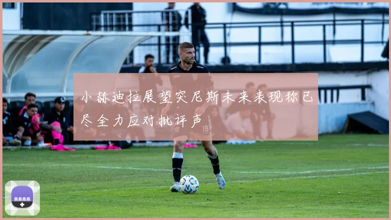 小赫迪拉展望突尼斯未来表现称已尽全力应对批评声