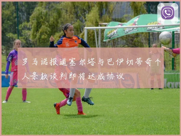 罗马诺报道塞尔塔与巴伊切蒂奇个人条款谈判即将达成协议