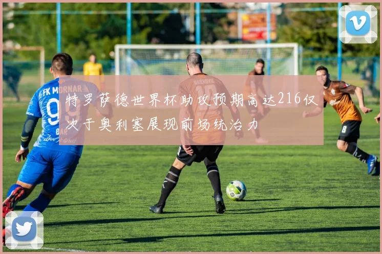特罗萨德世界杯助攻预期高达216仅次于奥利塞展现前场统治力