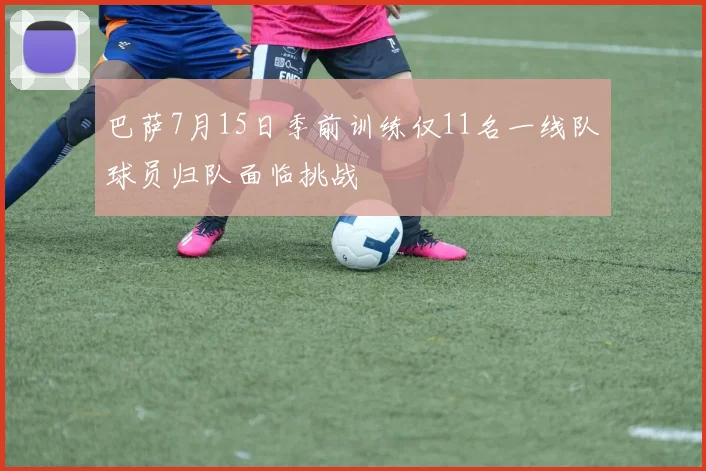 巴萨7月15日季前训练仅11名一线队球员归队面临挑战