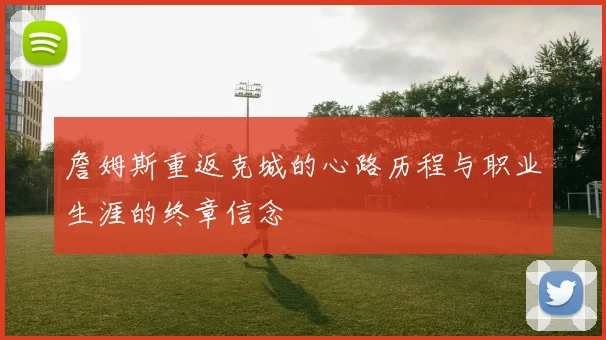 詹姆斯重返克城的心路历程与职业生涯的终章信念