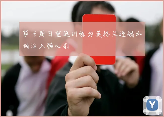 萨卡周日重返训练为英格兰迎战加纳注入强心剂