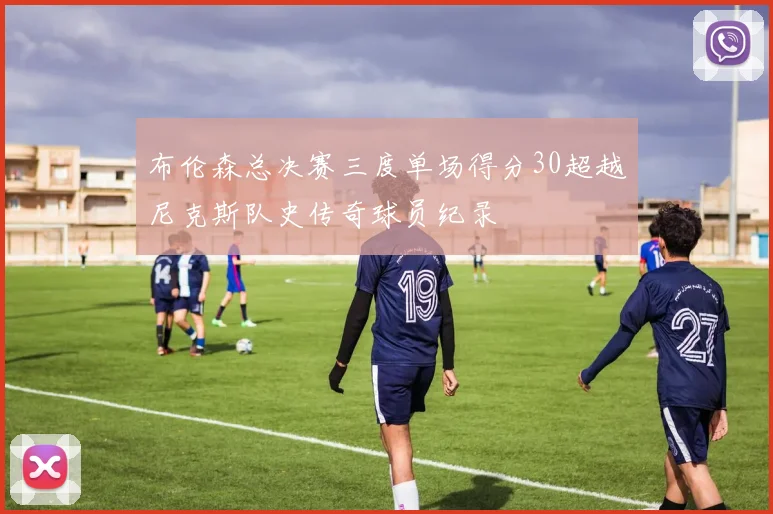 布伦森总决赛三度单场得分30超越尼克斯队史传奇球员纪录