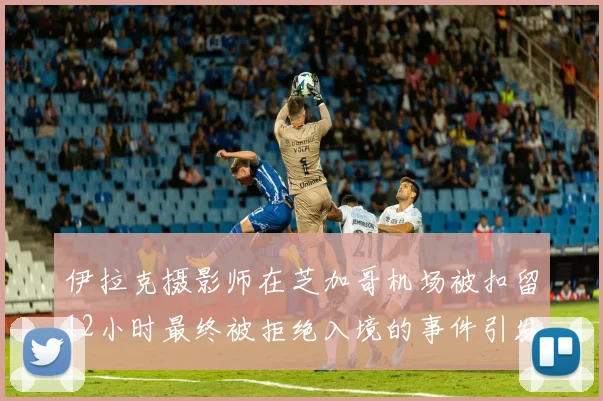 伊拉克摄影师在芝加哥机场被扣留12小时最终被拒绝入境的事件引发关注
