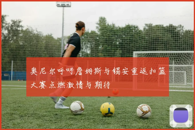 奥尼尔呼吁詹姆斯与锡安重返扣篮大赛点燃激情与期待