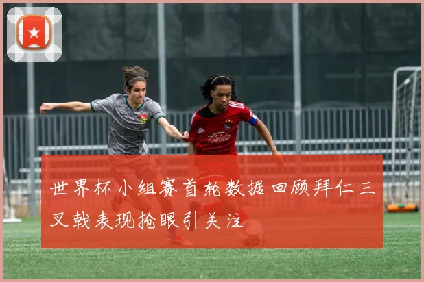 世界杯小组赛首轮数据回顾拜仁三叉戟表现抢眼引关注