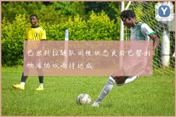 巴尔科拉随队训练状态良好巴黎利物浦协议尚待达成