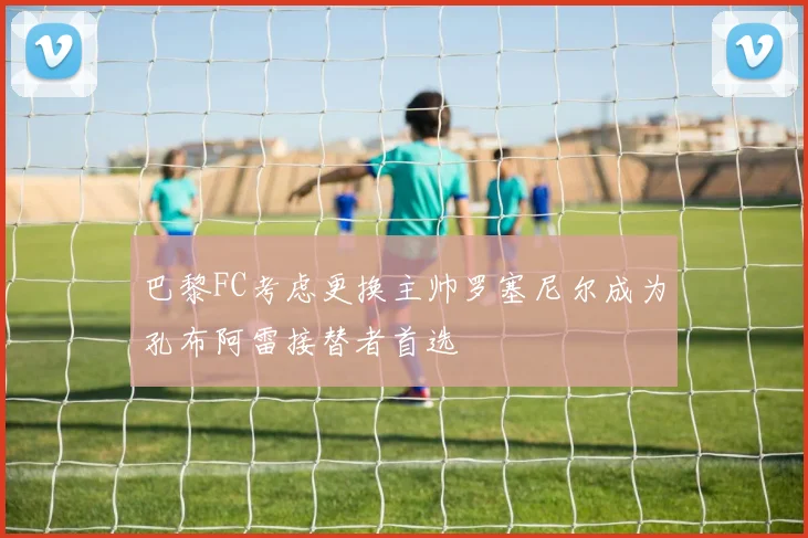 巴黎FC考虑更换主帅罗塞尼尔成为孔布阿雷接替者首选