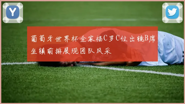 葡萄牙世界杯全家福C罗C位出镜B席坐镇前排展现团队风采