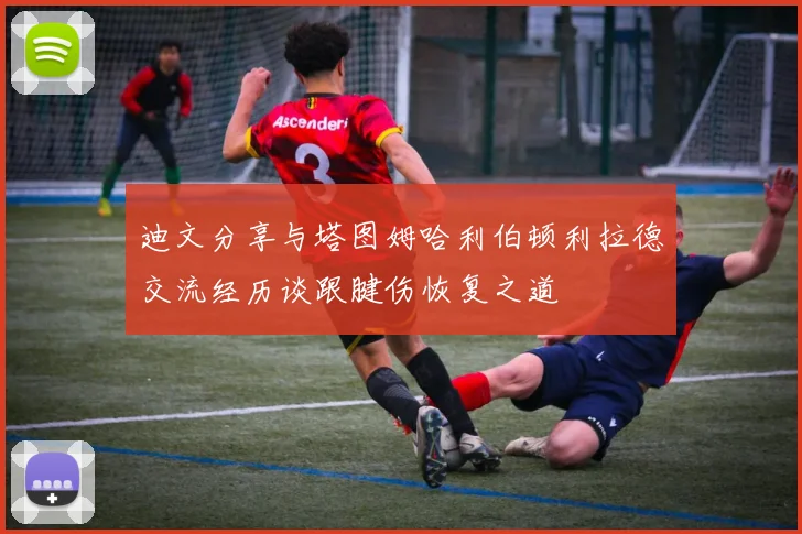 迪文分享与塔图姆哈利伯顿利拉德交流经历谈跟腱伤恢复之道