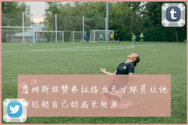 詹姆斯称赞弗拉格为天才球员让他回忆起自己的成长经历