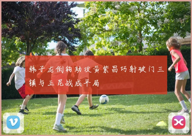 韩子龙倒钩助攻黄紫昌巧射破门三镇与玉昆战成平局