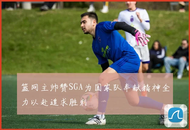 篮网主帅赞SGA为国家队奉献精神全力以赴追求胜利