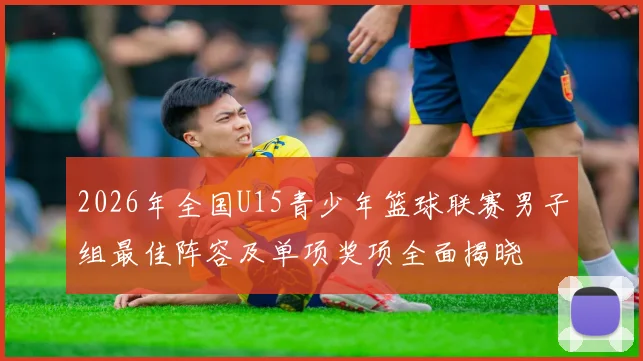 2026年全国U15青少年篮球联赛男子组最佳阵容及单项奖项全面揭晓