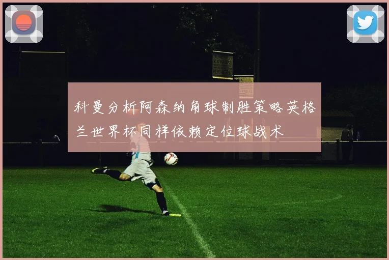 科曼分析阿森纳角球制胜策略英格兰世界杯同样依赖定位球战术