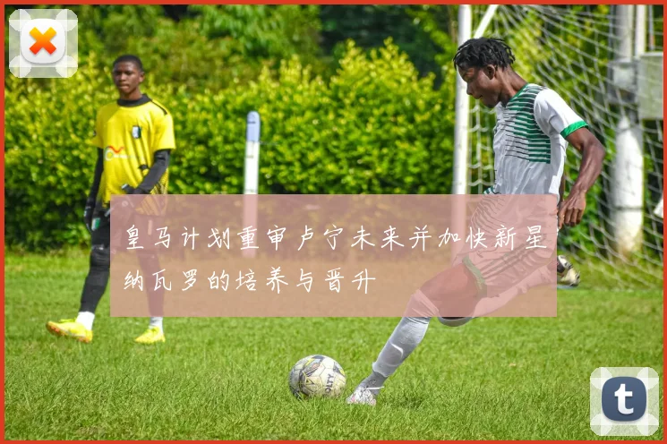 皇马计划重审卢宁未来并加快新星纳瓦罗的培养与晋升