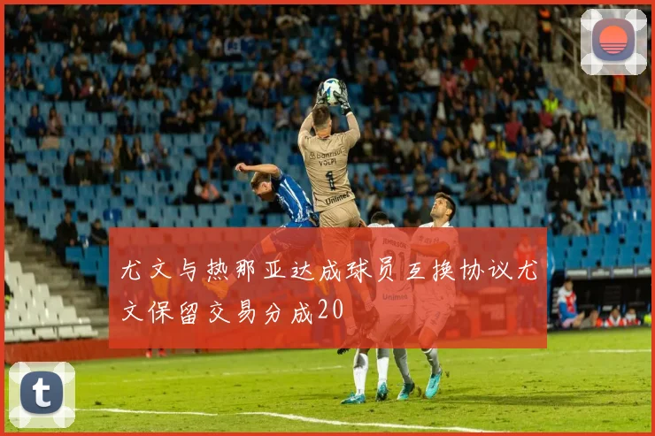 尤文与热那亚达成球员互换协议尤文保留交易分成20