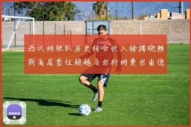 西汉姆联队历史转会收入榜揭晓赖斯高居首位超越马尔科姆费尔南德斯