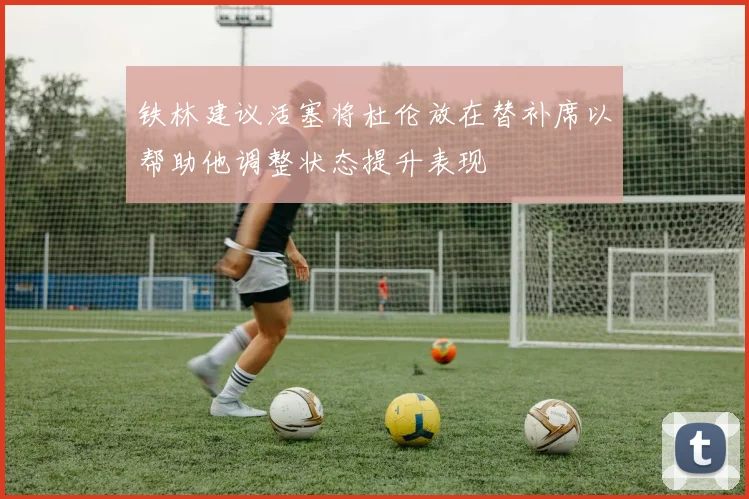 铁林建议活塞将杜伦放在替补席以帮助他调整状态提升表现