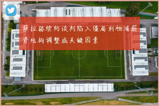 萨拉赫续约谈判陷入僵局利物浦薪资结构调整成关键因素