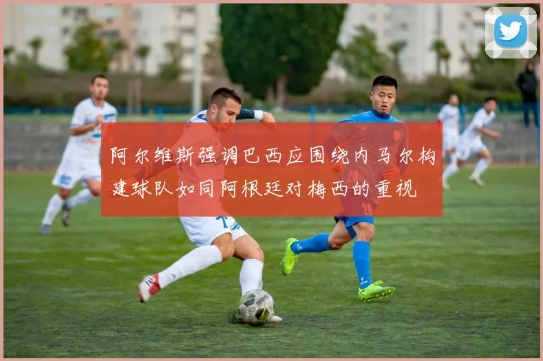 阿尔维斯强调巴西应围绕内马尔构建球队如同阿根廷对梅西的重视