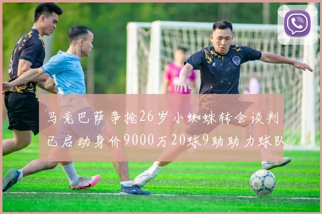马竞巴萨争抢26岁小蜘蛛转会谈判已启动身价9000万20球9助助力球队